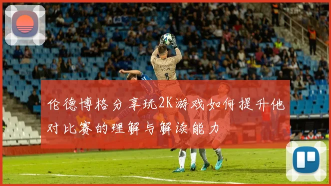 伦德博格分享玩2K游戏如何提升他对比赛的理解与解读能力