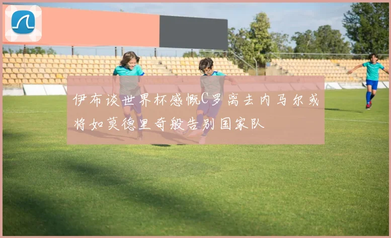 伊布谈世界杯感慨C罗离去内马尔或将如莫德里奇般告别国家队