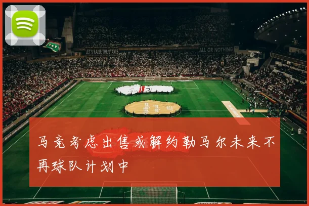 马竞考虑出售或解约勒马尔未来不再球队计划中