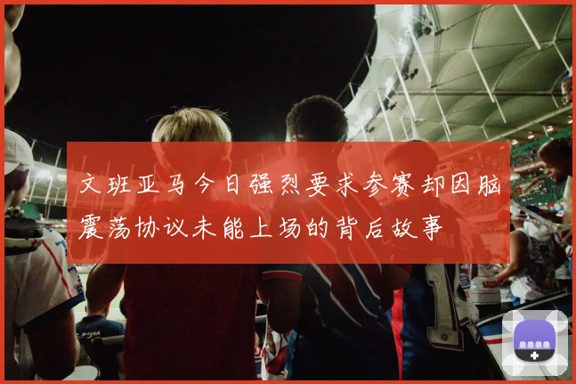 文班亚马今日强烈要求参赛却因脑震荡协议未能上场的背后故事