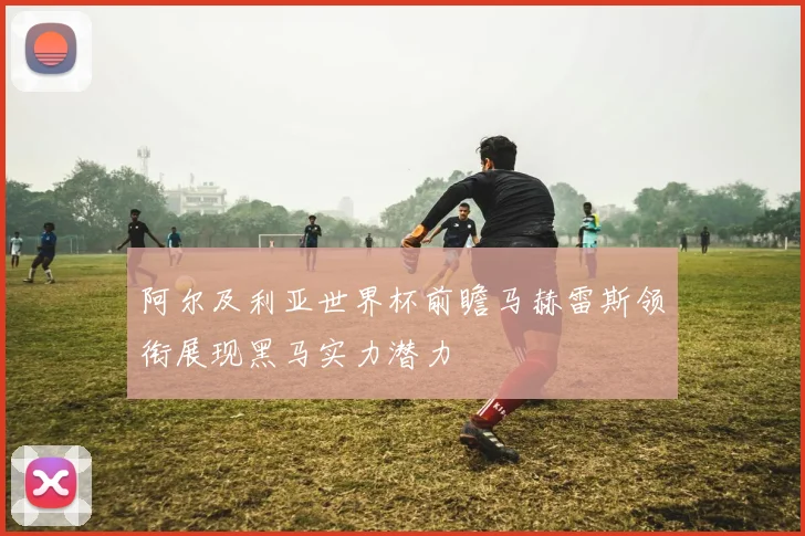 阿尔及利亚世界杯前瞻马赫雷斯领衔展现黑马实力潜力