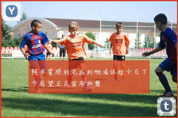 阿劳霍顺利完成利物浦体检今日下午有望正式宣布加盟