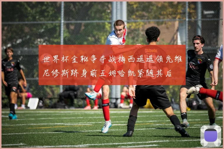世界杯金靴争夺战梅西遥遥领先维尼修斯跻身前五姆哈凯紧随其后