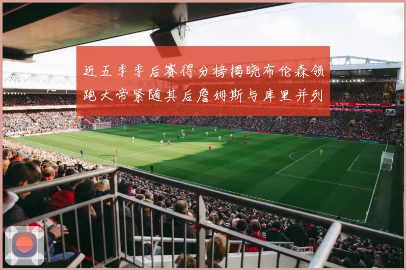 近五季季后赛得分榜揭晓布伦森领跑大帝紧随其后詹姆斯与库里并列第四
