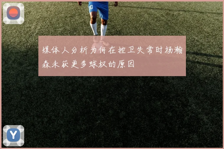 媒体人分析为何在控卫失常时杨瀚森未获更多球权的原因