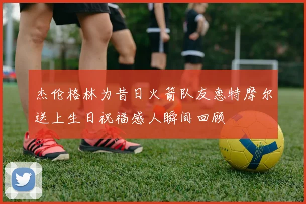 杰伦格林为昔日火箭队友惠特摩尔送上生日祝福感人瞬间回顾