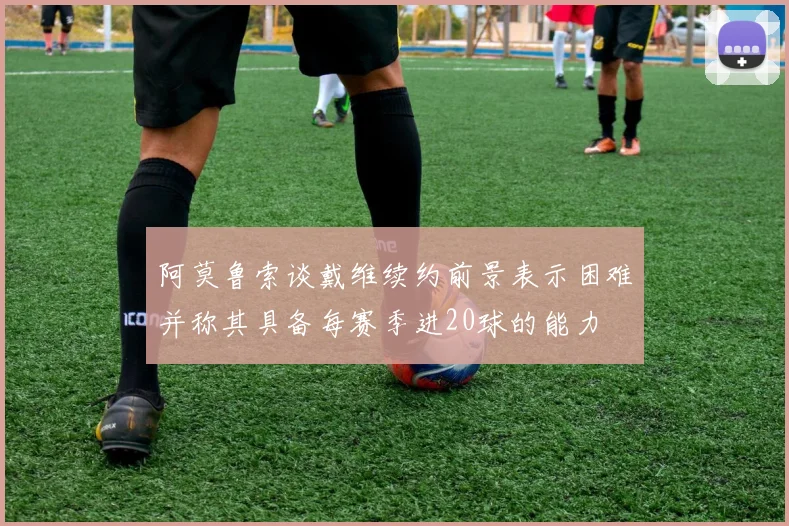 阿莫鲁索谈戴维续约前景表示困难并称其具备每赛季进20球的能力