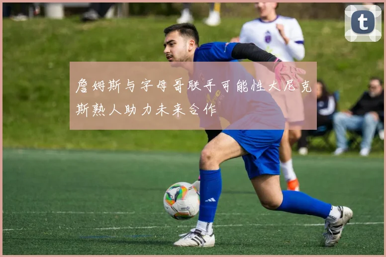 詹姆斯与字母哥联手可能性大尼克斯熟人助力未来合作