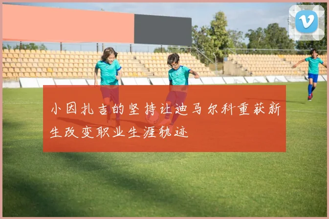 小因扎吉的坚持让迪马尔科重获新生改变职业生涯轨迹