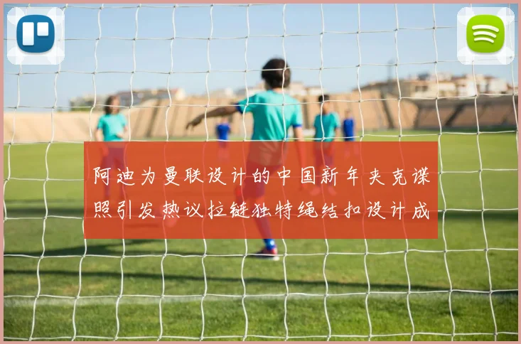 阿迪为曼联设计的中国新年夹克谍照引发热议拉链独特绳结扣设计成亮点