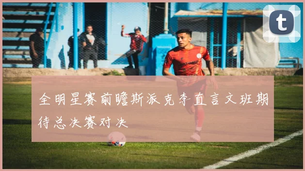 全明星赛前瞻斯派克李直言文班期待总决赛对决