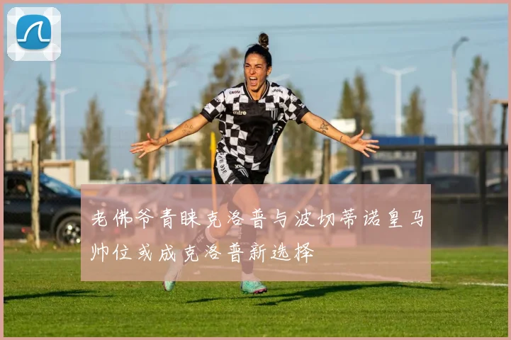 老佛爷青睐克洛普与波切蒂诺皇马帅位或成克洛普新选择
