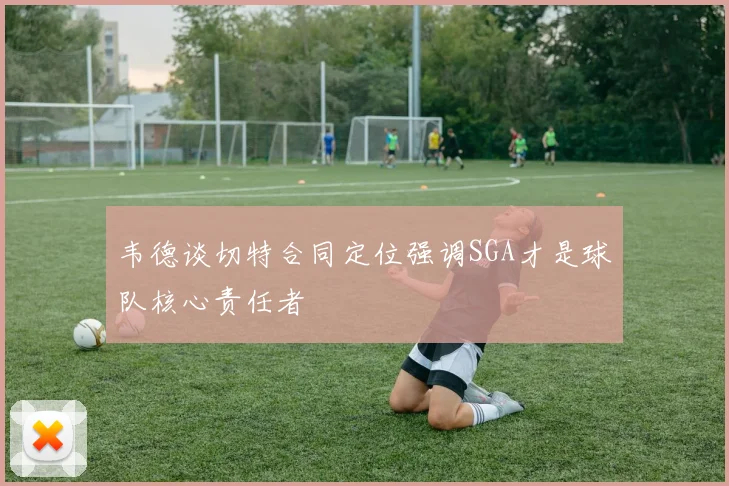 韦德谈切特合同定位强调SGA才是球队核心责任者
