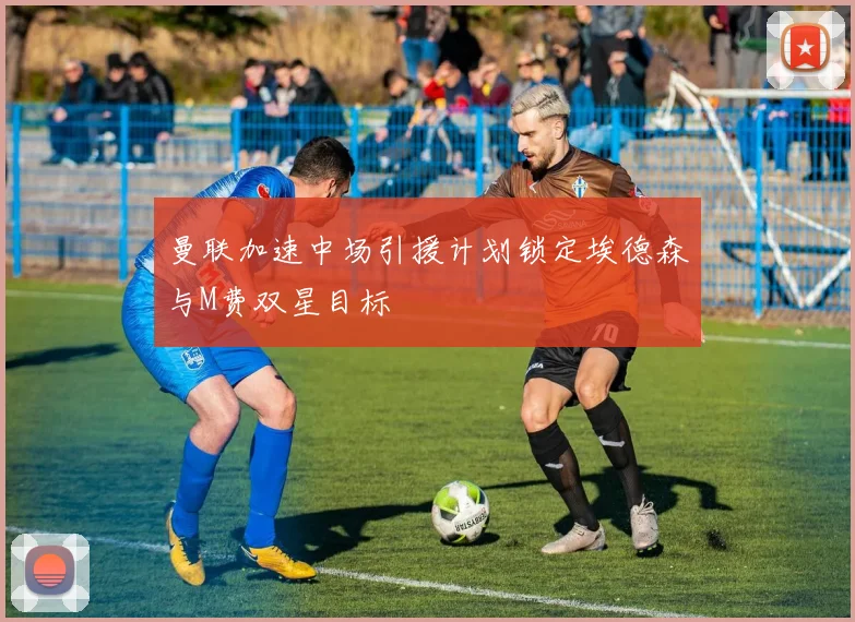 曼联加速中场引援计划锁定埃德森与M费双星目标
