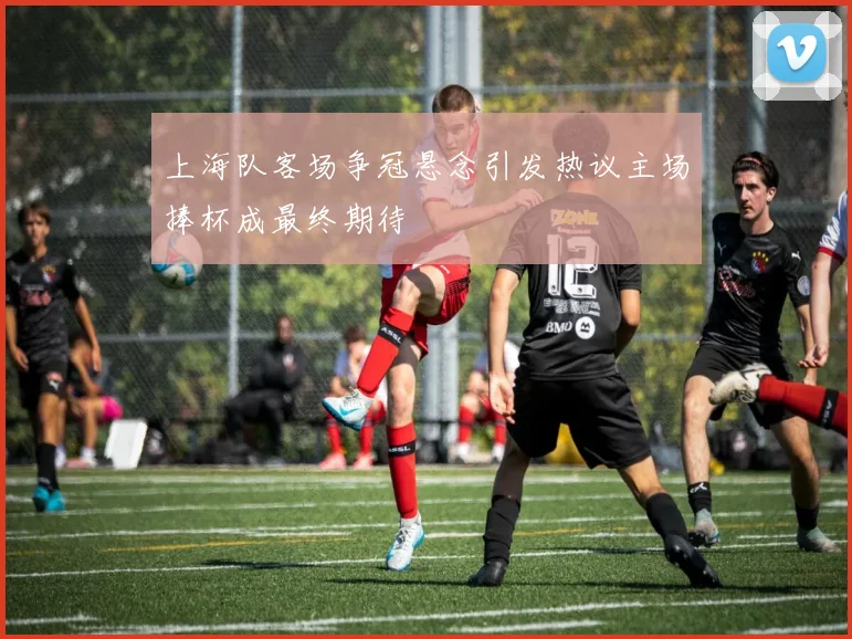 上海队客场争冠悬念引发热议主场捧杯成最终期待