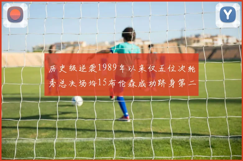 历史级逆袭1989年以来仅五位次轮秀总决场均15布伦森成功跻身第二位